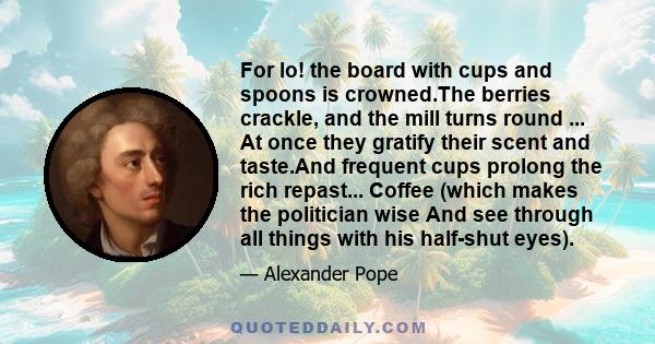 For lo! the board with cups and spoons is crowned.The berries crackle, and the mill turns round ... At once they gratify their scent and taste.And frequent cups prolong the rich repast... Coffee (which makes the