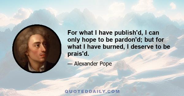 For what I have publish'd, I can only hope to be pardon'd; but for what I have burned, I deserve to be prais'd.