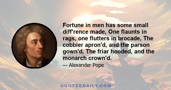 Fortune in men has some small diff'rence made, One flaunts in rags, one flutters in brocade, The cobbler apron'd, and the parson gown'd, The friar hooded, and the monarch crown'd.