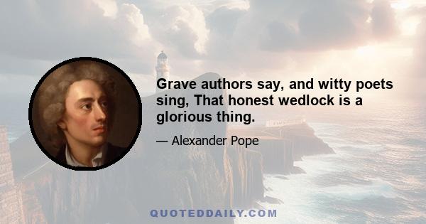 Grave authors say, and witty poets sing, That honest wedlock is a glorious thing.