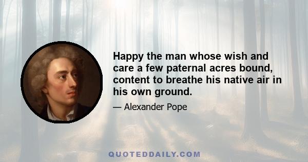 Happy the man whose wish and care a few paternal acres bound, content to breathe his native air in his own ground.