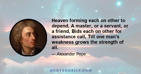 Heaven forming each on other to depend, A master, or a servant, or a friend, Bids each on other for assistance call, Till one man's weakness grows the strength of all.