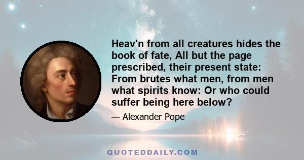 Heav'n from all creatures hides the book of fate, All but the page prescribed, their present state: From brutes what men, from men what spirits know: Or who could suffer being here below?