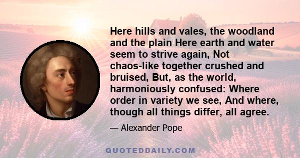 Here hills and vales, the woodland and the plain Here earth and water seem to strive again, Not chaos-like together crushed and bruised, But, as the world, harmoniously confused: Where order in variety we see, And