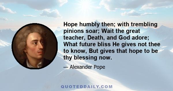 Hope humbly then; with trembling pinions soar; Wait the great teacher, Death, and God adore; What future bliss He gives not thee to know, But gives that hope to be thy blessing now.