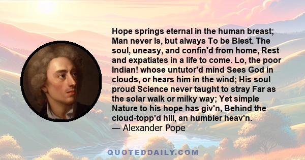 Hope springs eternal in the human breast; Man never Is, but always To be Blest. The soul, uneasy, and confin'd from home, Rest and expatiates in a life to come. Lo, the poor Indian! whose untutor'd mind Sees God in