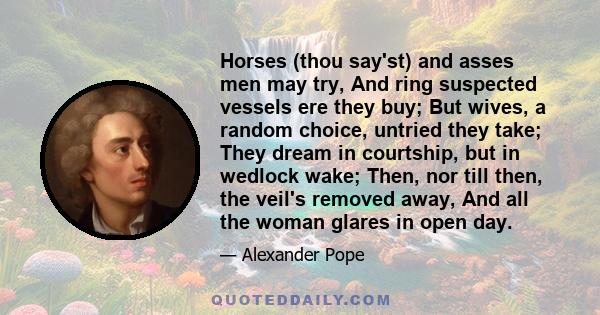 Horses (thou say'st) and asses men may try, And ring suspected vessels ere they buy; But wives, a random choice, untried they take; They dream in courtship, but in wedlock wake; Then, nor till then, the veil's removed