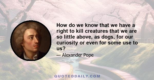 How do we know that we have a right to kill creatures that we are so little above, as dogs, for our curiosity or even for some use to us?