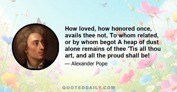 How loved, how honored once, avails thee not, To whom related, or by whom begot A heap of dust alone remains of thee 'Tis all thou art, and all the proud shall be!