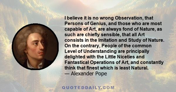 I believe it is no wrong Observation, that Persons of Genius, and those who are most capable of Art, are always fond of Nature, as such are chiefly sensible, that all Art consists in the Imitation and Study of Nature.