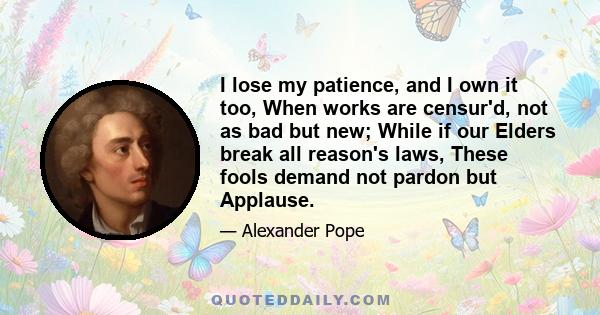 I lose my patience, and I own it too, When works are censur'd, not as bad but new; While if our Elders break all reason's laws, These fools demand not pardon but Applause.