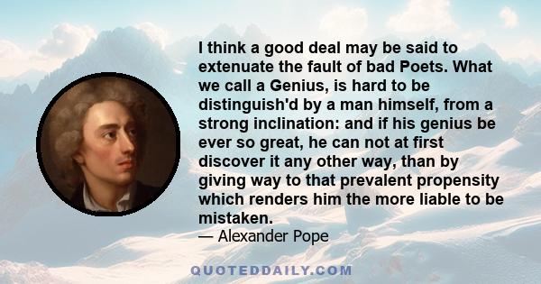 I think a good deal may be said to extenuate the fault of bad Poets. What we call a Genius, is hard to be distinguish'd by a man himself, from a strong inclination: and if his genius be ever so great, he can not at