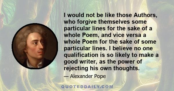 I would not be like those Authors, who forgive themselves some particular lines for the sake of a whole Poem, and vice versa a whole Poem for the sake of some particular lines. I believe no one qualification is so