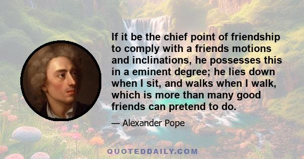 If it be the chief point of friendship to comply with a friends motions and inclinations, he possesses this in a eminent degree; he lies down when I sit, and walks when I walk, which is more than many good friends can