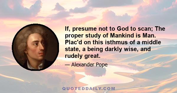 If, presume not to God to scan; The proper study of Mankind is Man. Plac'd on this isthmus of a middle state, a being darkly wise, and rudely great.