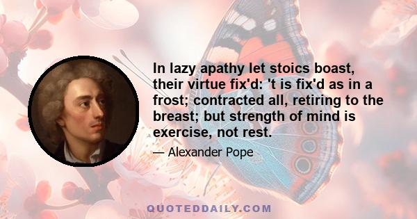 In lazy apathy let stoics boast, their virtue fix'd: 't is fix'd as in a frost; contracted all, retiring to the breast; but strength of mind is exercise, not rest.