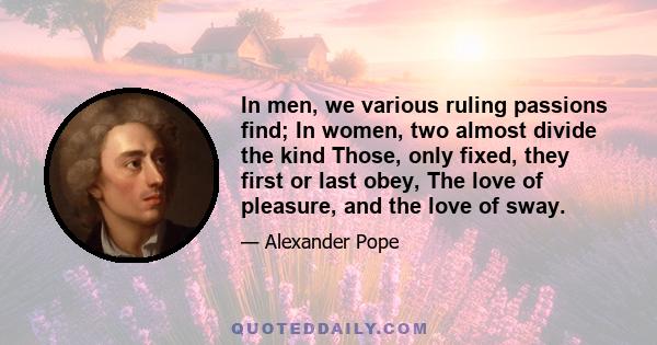 In men, we various ruling passions find; In women, two almost divide the kind Those, only fixed, they first or last obey, The love of pleasure, and the love of sway.