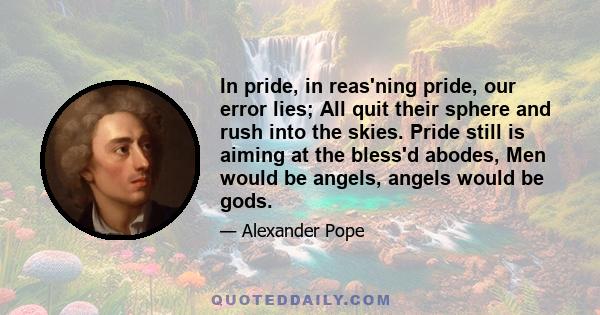 In pride, in reas'ning pride, our error lies; All quit their sphere and rush into the skies. Pride still is aiming at the bless'd abodes, Men would be angels, angels would be gods.