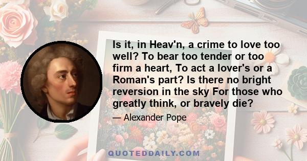 Is it, in Heav'n, a crime to love too well? To bear too tender or too firm a heart, To act a lover's or a Roman's part? Is there no bright reversion in the sky For those who greatly think, or bravely die?