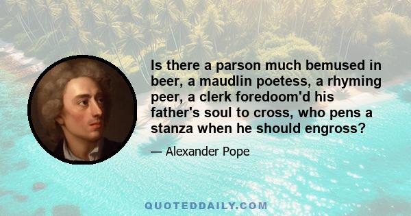 Is there a parson much bemused in beer, a maudlin poetess, a rhyming peer, a clerk foredoom'd his father's soul to cross, who pens a stanza when he should engross?