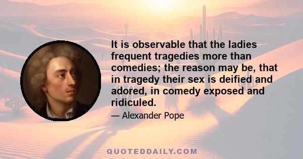 It is observable that the ladies frequent tragedies more than comedies; the reason may be, that in tragedy their sex is deified and adored, in comedy exposed and ridiculed.