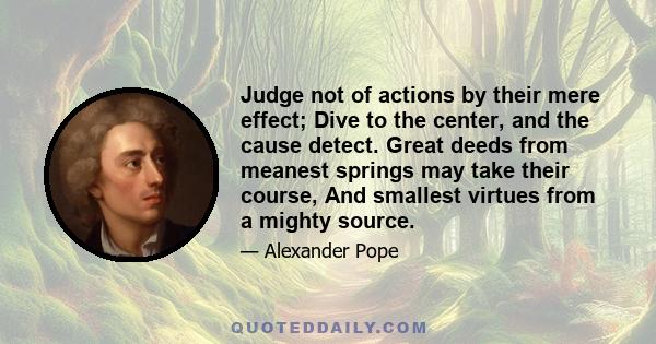 Judge not of actions by their mere effect; Dive to the center, and the cause detect. Great deeds from meanest springs may take their course, And smallest virtues from a mighty source.