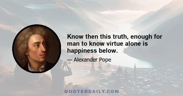 Know then this truth, enough for man to know virtue alone is happiness below.