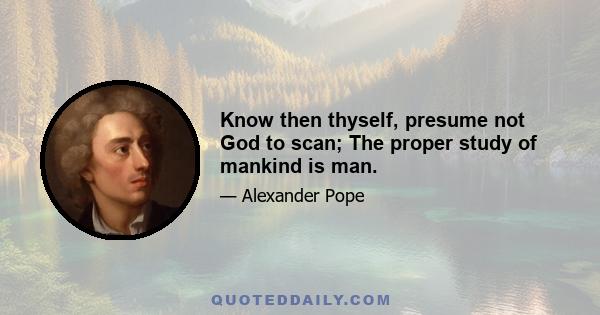 Know then thyself, presume not God to scan; The proper study of mankind is man.