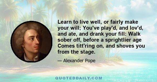 Learn to live well, or fairly make your will; You've play'd, and lov'd, and ate, and drank your fill: Walk sober off, before a sprightlier age Comes titt'ring on, and shoves you from the stage.