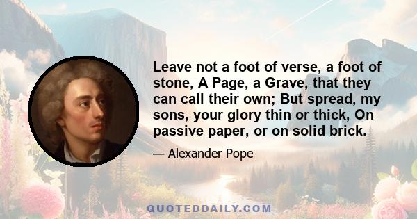 Leave not a foot of verse, a foot of stone, A Page, a Grave, that they can call their own; But spread, my sons, your glory thin or thick, On passive paper, or on solid brick.