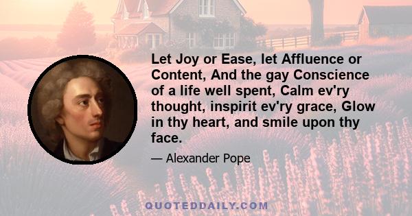 Let Joy or Ease, let Affluence or Content, And the gay Conscience of a life well spent, Calm ev'ry thought, inspirit ev'ry grace, Glow in thy heart, and smile upon thy face.