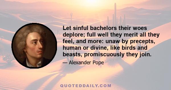 Let sinful bachelors their woes deplore; full well they merit all they feel, and more: unaw by precepts, human or divine, like birds and beasts, promiscuously they join.