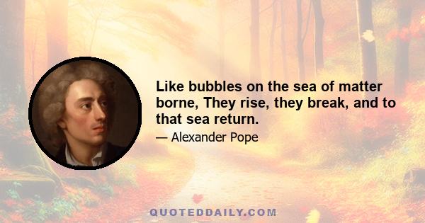 Like bubbles on the sea of matter borne, They rise, they break, and to that sea return.