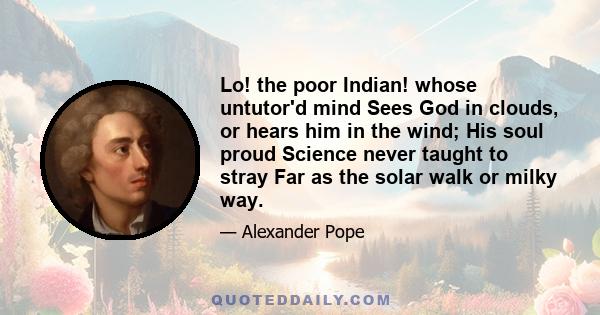 Lo! the poor Indian! whose untutor'd mind Sees God in clouds, or hears him in the wind; His soul proud Science never taught to stray Far as the solar walk or milky way.