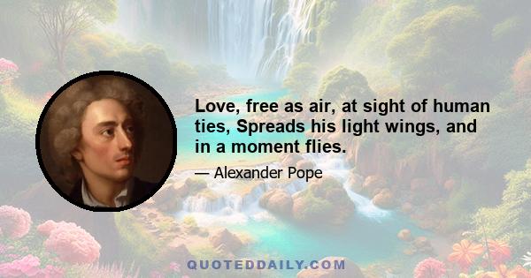 Love, free as air, at sight of human ties, Spreads his light wings, and in a moment flies.