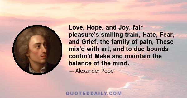 Love, Hope, and Joy, fair pleasure's smiling train, Hate, Fear, and Grief, the family of pain, These mix'd with art, and to due bounds confin'd Make and maintain the balance of the mind.