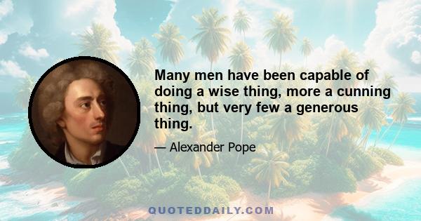 Many men have been capable of doing a wise thing, more a cunning thing, but very few a generous thing.