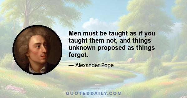 Men must be taught as if you taught them not, and things unknown proposed as things forgot.