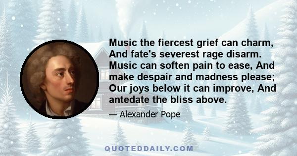 Music the fiercest grief can charm, And fate's severest rage disarm. Music can soften pain to ease, And make despair and madness please; Our joys below it can improve, And antedate the bliss above.