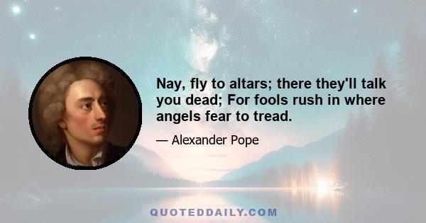 Nay, fly to altars; there they'll talk you dead; For fools rush in where angels fear to tread.