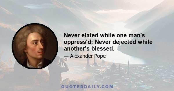 Never elated while one man's oppress'd; Never dejected while another's blessed.