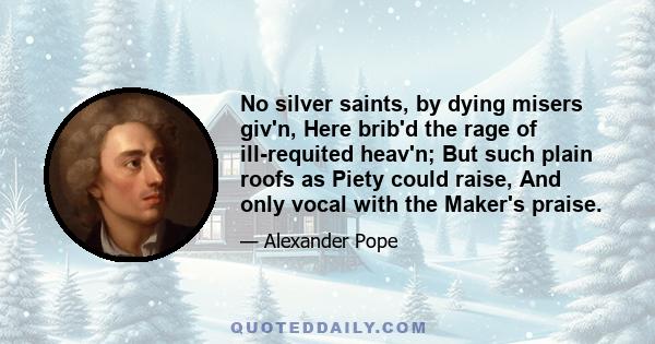 No silver saints, by dying misers giv'n, Here brib'd the rage of ill-requited heav'n; But such plain roofs as Piety could raise, And only vocal with the Maker's praise.