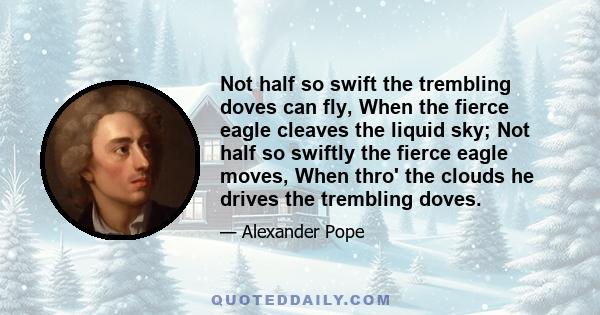 Not half so swift the trembling doves can fly, When the fierce eagle cleaves the liquid sky; Not half so swiftly the fierce eagle moves, When thro' the clouds he drives the trembling doves.