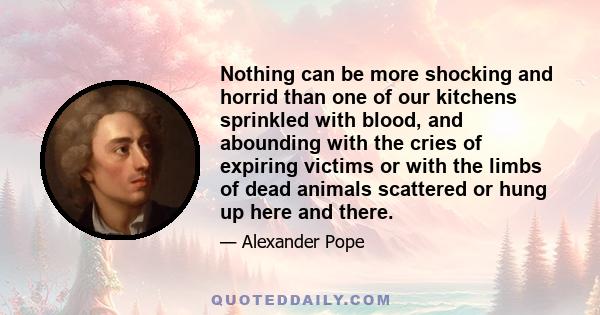 Nothing can be more shocking and horrid than one of our kitchens sprinkled with blood, and abounding with the cries of expiring victims or with the limbs of dead animals scattered or hung up here and there.