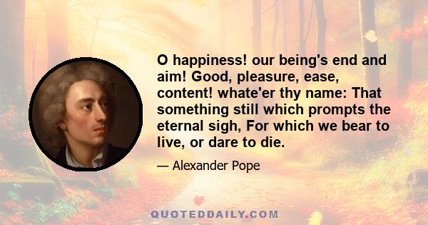 O happiness! our being's end and aim! Good, pleasure, ease, content! whate'er thy name: That something still which prompts the eternal sigh, For which we bear to live, or dare to die.