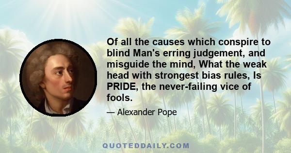 Of all the causes which conspire to blind Man's erring judgement, and misguide the mind, What the weak head with strongest bias rules, Is PRIDE, the never-failing vice of fools.