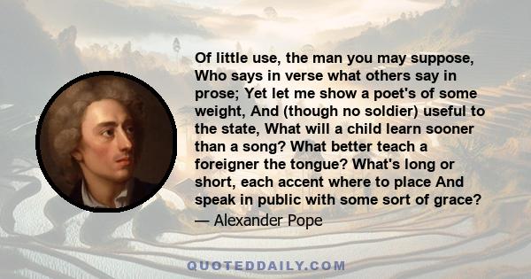 Of little use, the man you may suppose, Who says in verse what others say in prose; Yet let me show a poet's of some weight, And (though no soldier) useful to the state, What will a child learn sooner than a song? What