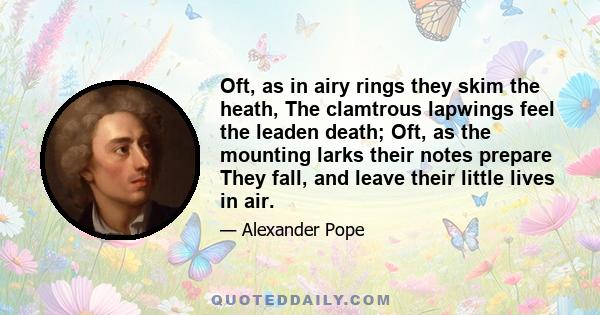 Oft, as in airy rings they skim the heath, The clamtrous lapwings feel the leaden death; Oft, as the mounting larks their notes prepare They fall, and leave their little lives in air.