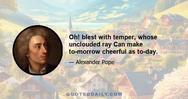 Oh! blest with temper, whose unclouded ray Can make to-morrow cheerful as to-day.