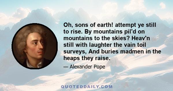 Oh, sons of earth! attempt ye still to rise. By mountains pil'd on mountains to the skies? Heav'n still with laughter the vain toil surveys, And buries madmen in the heaps they raise.